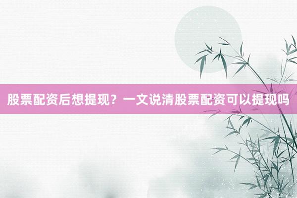 股票配资后想提现？一文说清股票配资可以提现吗