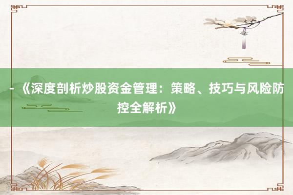 - 《深度剖析炒股资金管理：策略、技巧与风险防控全解析》