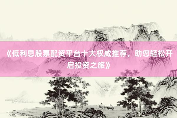 《低利息股票配资平台十大权威推荐,助您轻松开启投资之旅》
