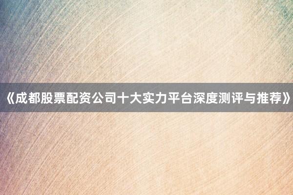 《成都股票配资公司十大实力平台深度测评与推荐》