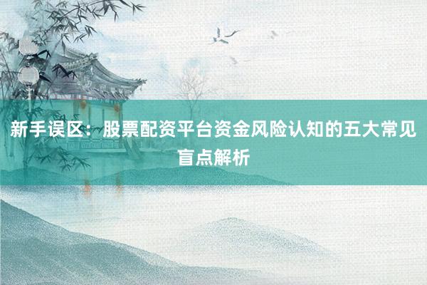 新手误区:股票配资平台资金风险认知的五大常见盲点解析