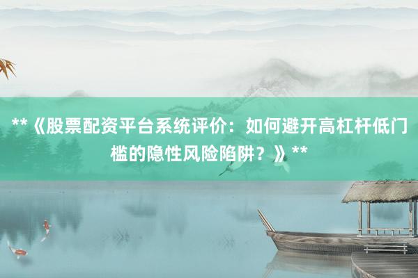 **《股票配资平台系统评价：如何避开高杠杆低门槛的隐性风险陷阱？》**