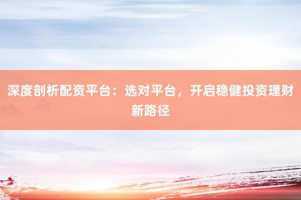 深度剖析配资平台：选对平台，开启稳健投资理财新路径