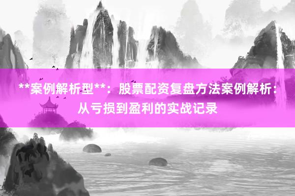 **案例解析型**：股票配资复盘方法案例解析：从亏损到盈利的实战记录