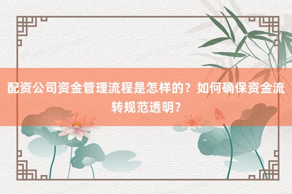 配资公司资金管理流程是怎样的?如何确保资金流转规范透明?