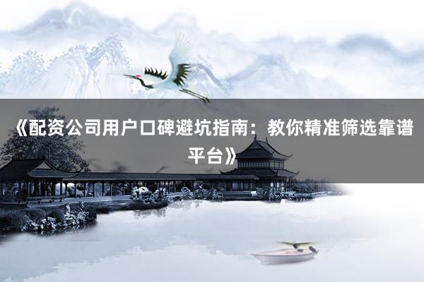 《配资公司用户口碑避坑指南：教你精准筛选靠谱平台》