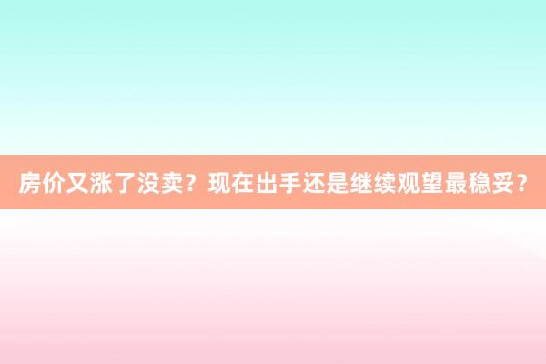 房价又涨了没卖？现在出手还是继续观望最稳妥？