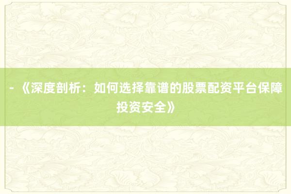 - 《深度剖析：如何选择靠谱的股票配资平台保障投资安全》