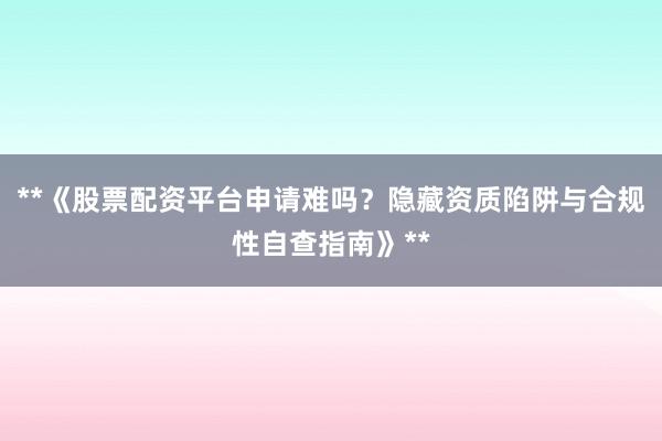 **《股票配资平台申请难吗？隐藏资质陷阱与合规性自查指南》**