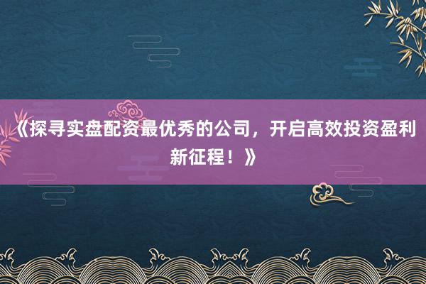 《探寻实盘配资最优秀的公司，开启高效投资盈利新征程！》