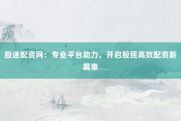 股迷配资网：专业平台助力，开启股民高效配资新篇章