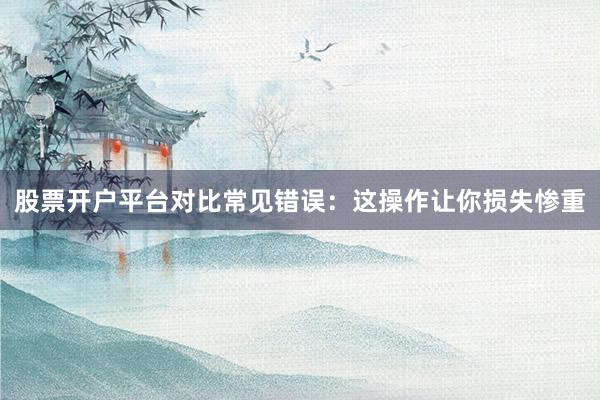 股票开户平台对比常见错误：这操作让你损失惨重