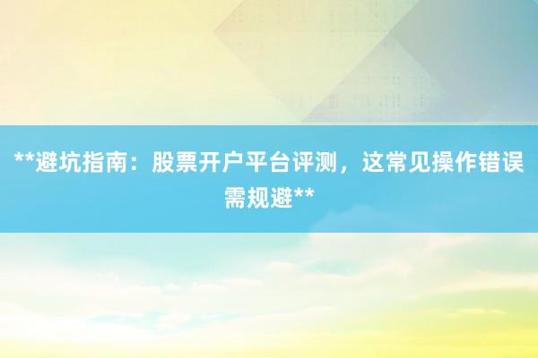 **避坑指南：股票开户平台评测，这常见操作错误需规避**
