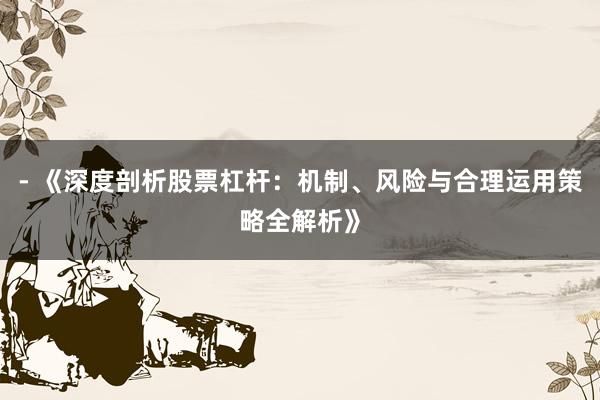- 《深度剖析股票杠杆：机制、风险与合理运用策略全解析》