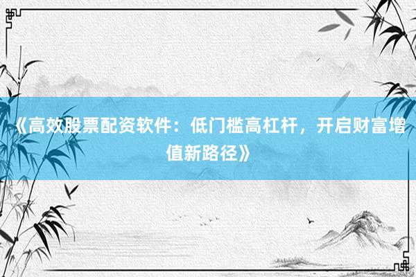 《高效股票配资软件：低门槛高杠杆，开启财富增值新路径》