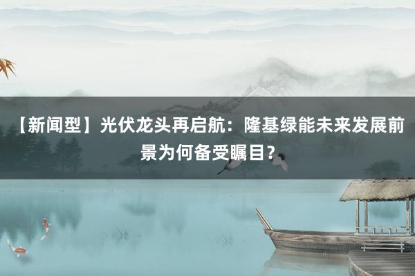 【新闻型】光伏龙头再启航:隆基绿能未来发展前景为何备受瞩目?