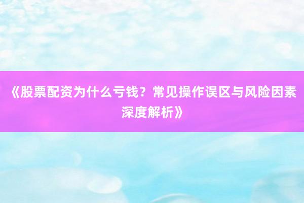 《股票配资为什么亏钱?常见操作误区与风险因素深度解析》
