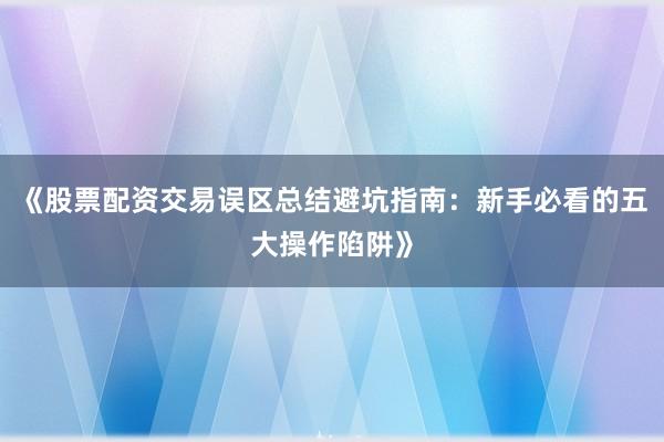 《股票配资交易误区总结避坑指南：新手必看的五大操作陷阱》
