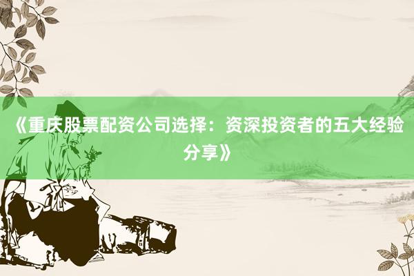 《重庆股票配资公司选择：资深投资者的五大经验分享》