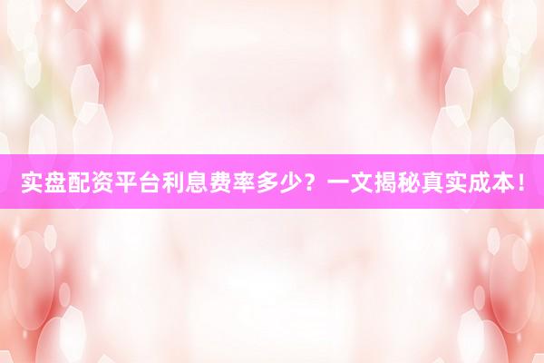实盘配资平台利息费率多少?一文揭秘真实成本!