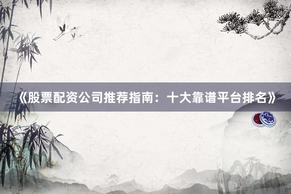 《股票配资公司推荐指南：十大靠谱平台排名》