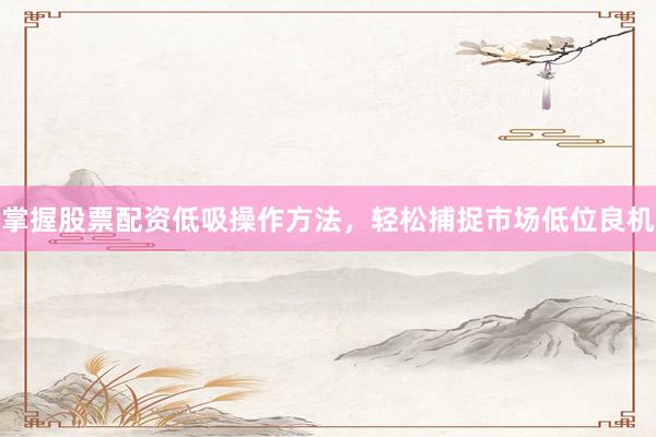 掌握股票配资低吸操作方法，轻松捕捉市场低位良机