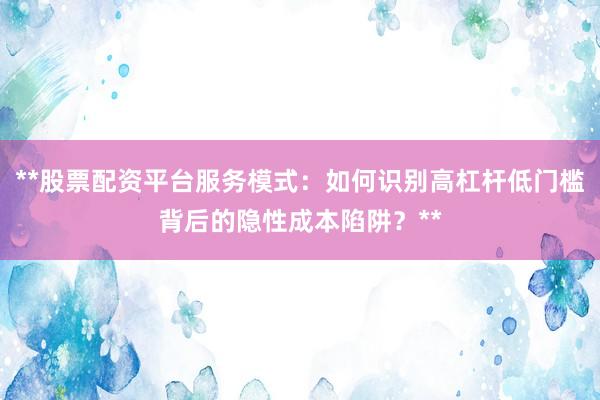 **股票配资平台服务模式：如何识别高杠杆低门槛背后的隐性成本陷阱？**