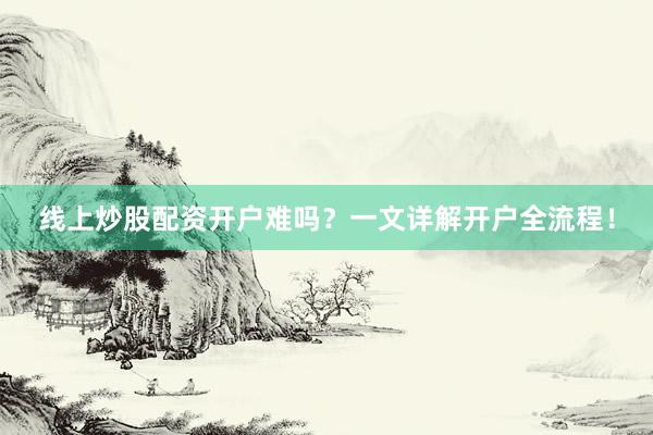 线上炒股配资开户难吗？一文详解开户全流程！