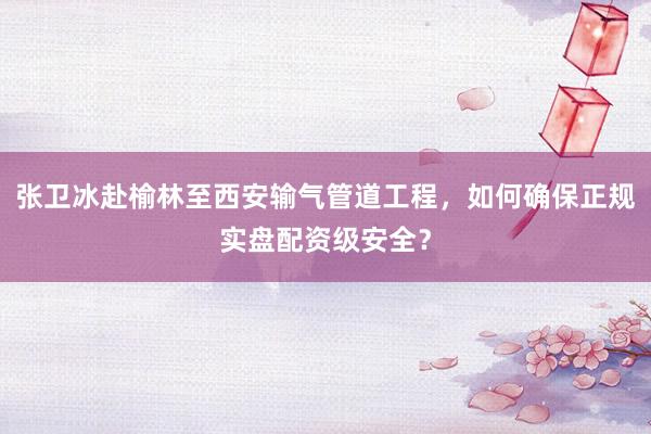 张卫冰赴榆林至西安输气管道工程，如何确保正规实盘配资级安全？
