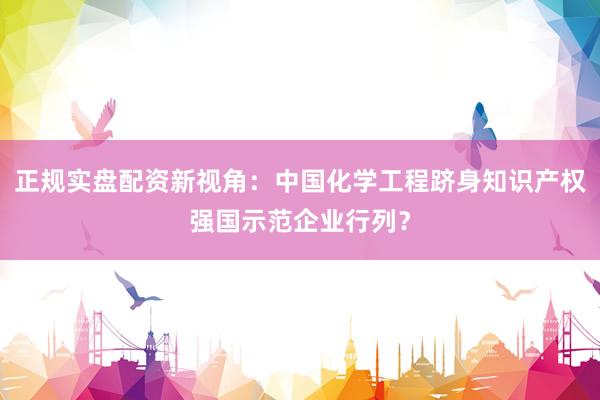 正规实盘配资新视角：中国化学工程跻身知识产权强国示范企业行列？